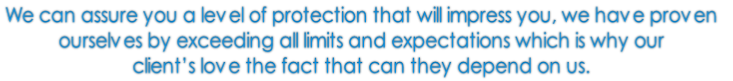 We can assure you a level of protection that will impress you, we have proven 
ourselves by exceeding all limits and expectations which is why our 
client’s love the fact that can they depend on us. 
